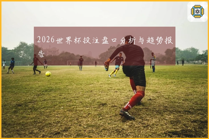 2026世界杯投注盘口分析与趋势报告