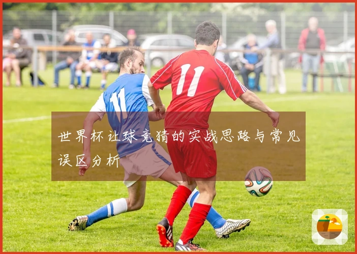 世界杯让球竞猜的实战思路与常见误区分析